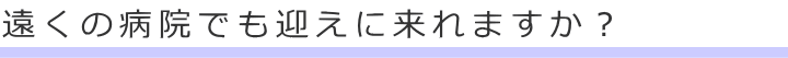 遠くの病院でも迎えに来れますか?