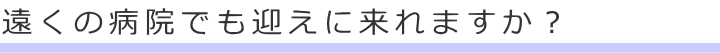 遠くの病院でも迎えに来れますか？