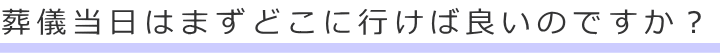 葬儀当日はまずどこに行けば良いのですか?