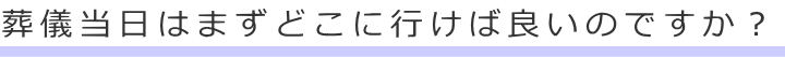 葬儀当日はまずどこに行けば良いのですか？